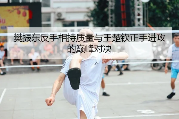 樊振东反手相持质量与王楚钦正手进攻的巅峰对决