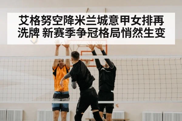 艾格努空降米兰城意甲女排再洗牌 新赛季争冠格局悄然生变